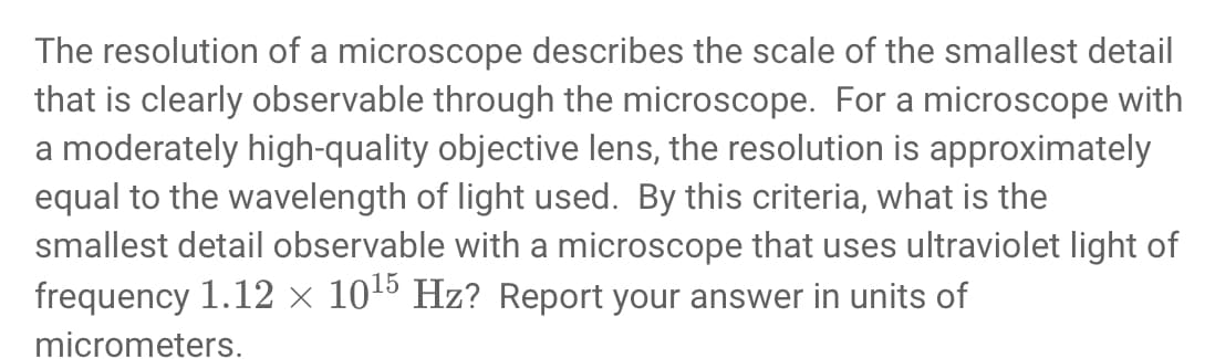 The resolution of a microscope describes the scale of the smallest detail
that is clearly observable through the microscope. For a microscope with
a moderately high-quality objective lens, the resolution is approximately
equal to the wavelength of light used. By this criteria, what is the
smallest detail observable with a microscope that uses ultraviolet light of
frequency 1.12 × 1015 Hz? Report your answer in units of
micrometers.