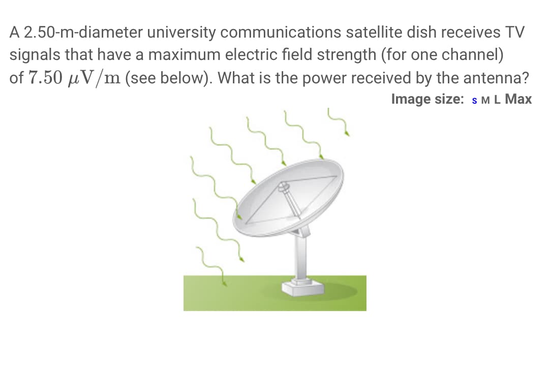 A 2.50-m-diameter university communications satellite dish receives TV
signals that have a maximum electric field strength (for one channel)
of 7.50 μV/m (see below). What is the power received by the antenna?
Image size: S M L Max
