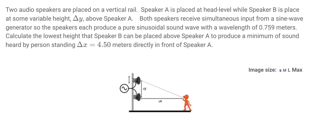 Two audio speakers are placed on a vertical rail. Speaker A is placed at head-level while Speaker B is place
at some variable height, Ay, above Speaker A. Both speakers receive simultaneous input from a sine-wave
generator so the speakers each produce a pure sinusoidal sound wave with a wavelength of 0.759 meters.
Calculate the lowest height that Speaker B can be placed above Speaker A to produce a minimum of sound
heard by person standing Ax = 4.50 meters directly in front of Speaker A.
sy
AX
Image size: S M L Max
