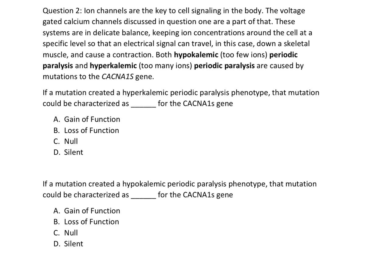 Question 2: lon channels are the key to cell signaling in the body. The voltage
gated calcium channels discussed in question one are a part of that. These
systems are in delicate balance, keeping ion concentrations around the cell at a
specific level so that an electrical signal can travel, in this case, down a skeletal
muscle, and cause a contraction. Both hypokalemic (too few ions) periodic
paralysis and hyperkalemic (too many ions) periodic paralysis are caused by
mutations to the CACNA1S gene.
If a mutation created a hyperkalemic periodic paralysis phenotype, that mutation
could be characterized as
for the CACNA1s gene
A. Gain of Function
B. Loss of Function
C. Null
D. Silent
If a mutation created a hypokalemic periodic paralysis phenotype, that mutation
could be characterized as
for the CACNA1s gene
A. Gain of Function
B. Loss of Function
C. Null
D. Silent