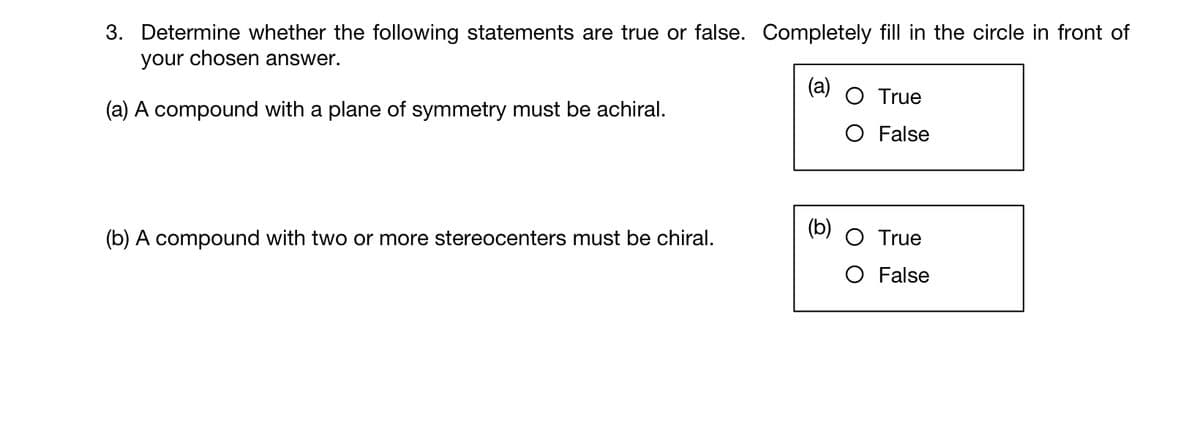3. Determine whether the following statements are true or false. Completely fill in the circle in front of
your chosen answer.
(a) A compound with a plane of symmetry must be achiral.
(b) A compound with two or more stereocenters must be chiral.
(a) O True
O False
True
O False