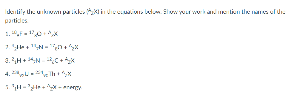 Identify the unknown particles (A₂X) in the equations below. Show your work and mention the names of the
particles.
1. 189F = 1780 + A₂X
2.4₂He + 147N = 1780 + A₂X
3.2₁H + 14₂N = 126C + A₂X
4, 238
892U = 234 90Th + + A₂X
5.³₁H=3₂He + A₂X + energy.