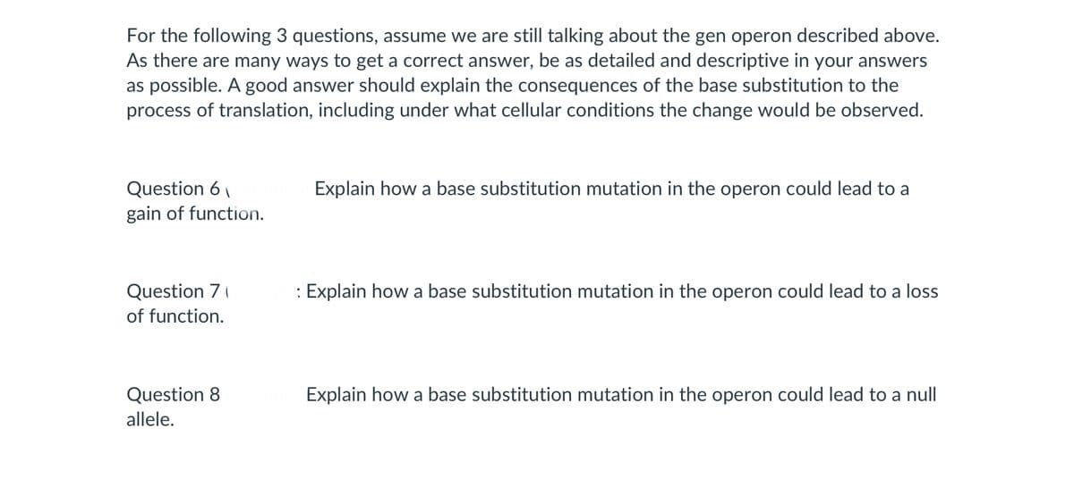 For the following 3 questions, assume we are still talking about the gen operon described above.
As there are many ways to get a correct answer, be as detailed and descriptive in your answers
as possible. A good answer should explain the consequences of the base substitution to the
process of translation, including under what cellular conditions the change would be observed.
Question 6
gain of function.
Question 7
of function.
Question 8
allele.
Explain how a base substitution mutation in the operon could lead to a
: Explain how a base substitution mutation in the operon could lead to a loss
Explain how a base substitution mutation in the operon could lead to a null