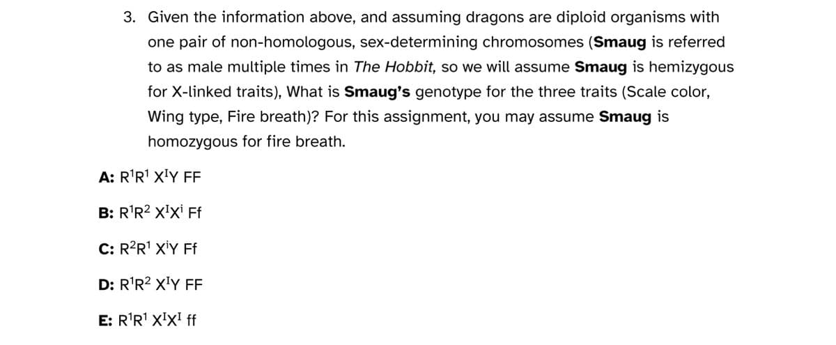 3. Given the information above, and assuming dragons are diploid organisms with
one pair of non-homologous, sex-determining chromosomes (Smaug is referred
to as male multiple times in The Hobbit, so we will assume Smaug is hemizygous
for X-linked traits), What is Smaug's genotype for the three traits (Scale color,
Wing type, Fire breath)? For this assignment, you may assume Smaug is
homozygous for fire breath.
A: R¹R¹ X¹Y FF
B: R¹R² X¹Xi Ff
C: R²R¹ XİY Ff
D: R¹R² X¹Y FF
E: R¹R¹ XIXI ff