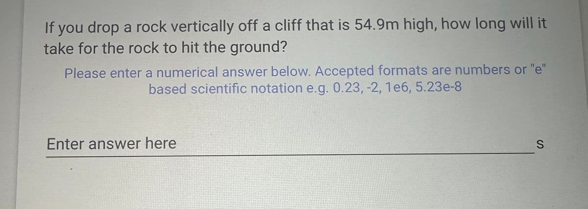If you drop a rock vertically off a cliff that is 54.9m high, how long will it
take for the rock to hit the ground?
Please enter a numerical answer below. Accepted formats are numbers or "e"
based scientific notation e.g. 0.23, -2, 1e6, 5.23e-8
Enter answer here
S