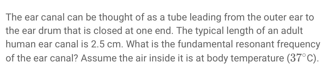 The ear canal can be thought of as a tube leading from the outer ear to
the ear drum that is closed at one end. The typical length of an adult
human ear canal is 2.5 cm. What is the fundamental resonant frequency
of the ear canal? Assume the air inside it is at body temperature (37°C).