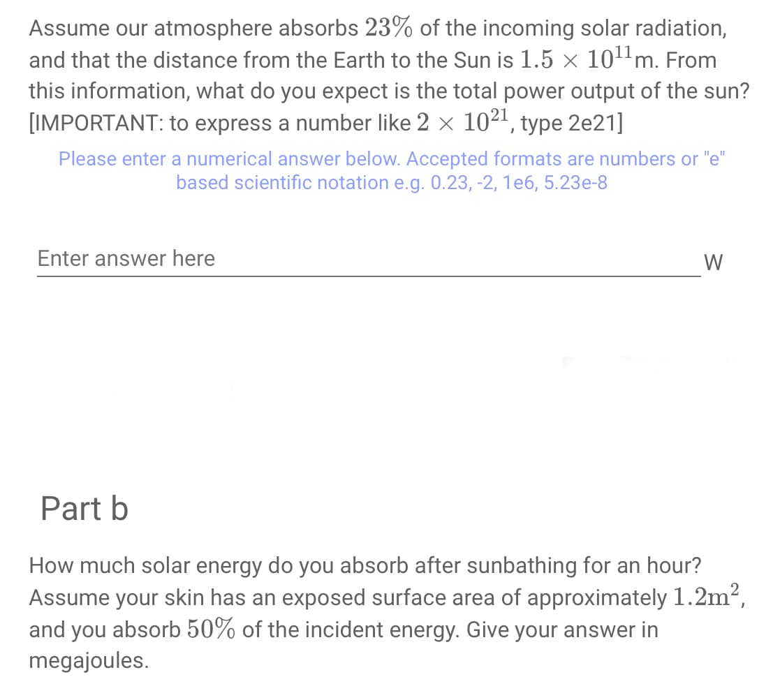 Assume our atmosphere absorbs 23% of the incoming solar radiation,
and that the distance from the Earth to the Sun is 1.5 × 1011 m. From
this information, what do you expect is the total power output of the sun?
[IMPORTANT: to express a number like 2 × 1021, type 2e21]
Please enter a numerical answer below. Accepted formats are numbers or "e"
based scientific notation e.g. 0.23, -2, 1e6, 5.23e-8
Enter answer here
W
Part b
How much solar energy do you absorb after sunbathing for an hour?
Assume your skin has an exposed surface area of approximately 1.2m²,
and you absorb 50% of the incident energy. Give your answer in
megajoules.