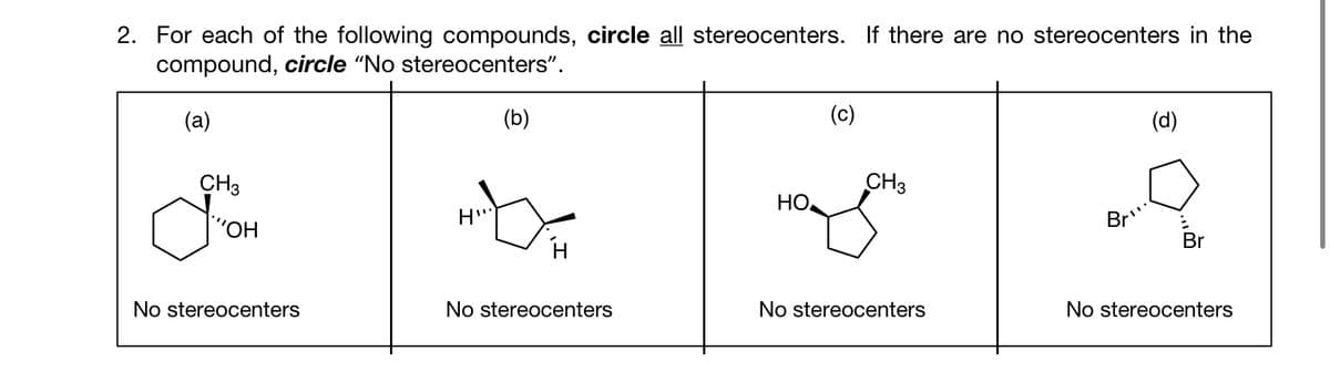 2. For each of the following compounds, circle all stereocenters. If there are no stereocenters in the
compound, circle "No stereocenters".
(a)
CH3
"OH
No stereocenters
(b)
H-XX
H'
No stereocenters
HO
(c)
CH3
No stereocenters
Br
(d)
Br
No stereocenters