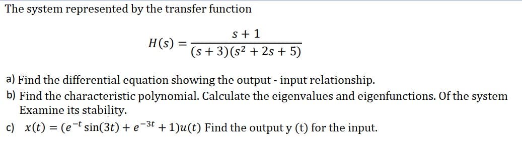 The system represented by the transfer function
s + 1
H(s) =
(s + 3)(s² + 2s + 5)
a) Find the differential equation showing the output - input relationship.
b) Find the characteristic polynomial. Calculate the eigenvalues and eigenfunctions. Of the system
Examine its stability.
c) x(t) = (et sin(3t) + e-3t + 1)u(t) Find the output y (t) for the input.
