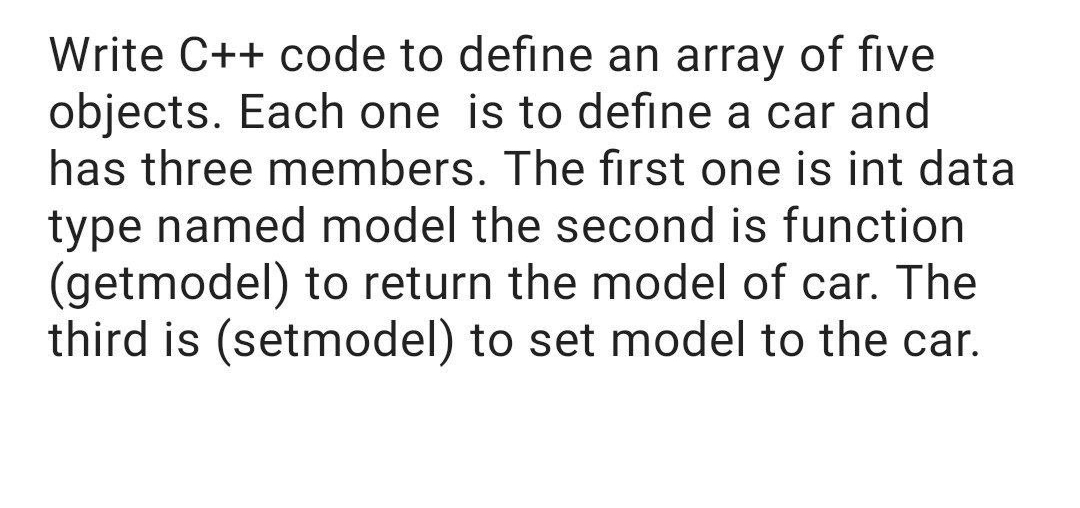 Write C++ code to define an array of five
objects. Each one is to define a car and
has three members. The first one is int data
type named model the second is function
(getmodel) to return the model of car. The
third is (setmodel) to set model to the car.

