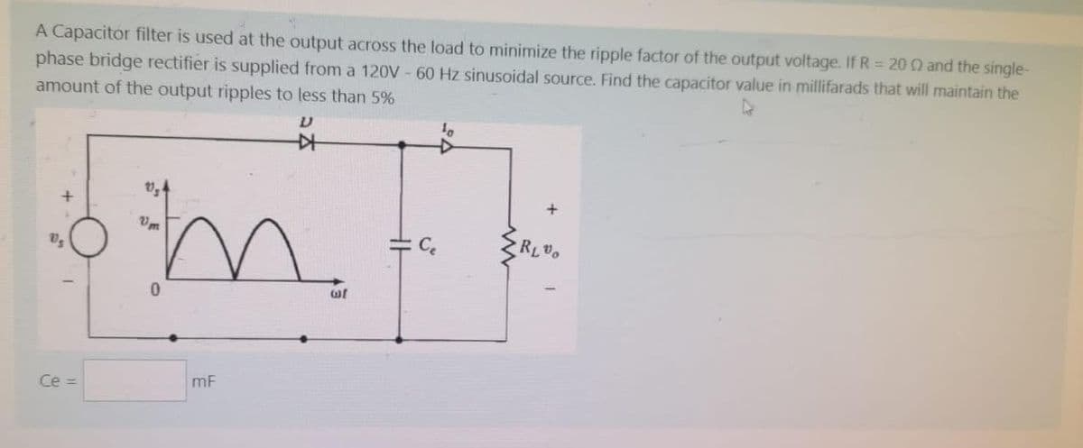 A Capacitor filter is used at the output across the load to minimize the ripple factor of the output voltage. If R = 20 02 and the single-
phase bridge rectifier is supplied from a 120V - 60 Hz sinusoidal source. Find the capacitor value in millifarads that will maintain the
amount of the output ripples to less than 5%
艹
Ce =
m₂
0
mF
RL%