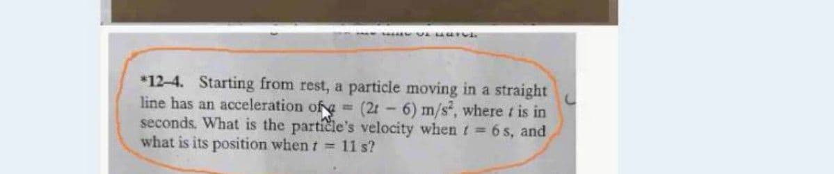 *12-4. Starting from rest, a particle moving in a straight
line has an acceleration of 3 (2t 6) m/s, where t is in
seconds. What is the particle's velocity whent 6 s, and
what is its position when t 11 s?
