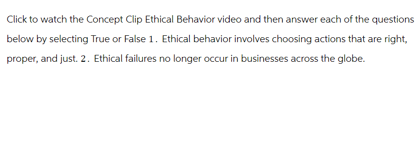 Click to watch the Concept Clip Ethical Behavior video and then answer each of the questions
below by selecting True or False 1. Ethical behavior involves choosing actions that are right,
proper, and just. 2. Ethical failures no longer occur in businesses across the globe.