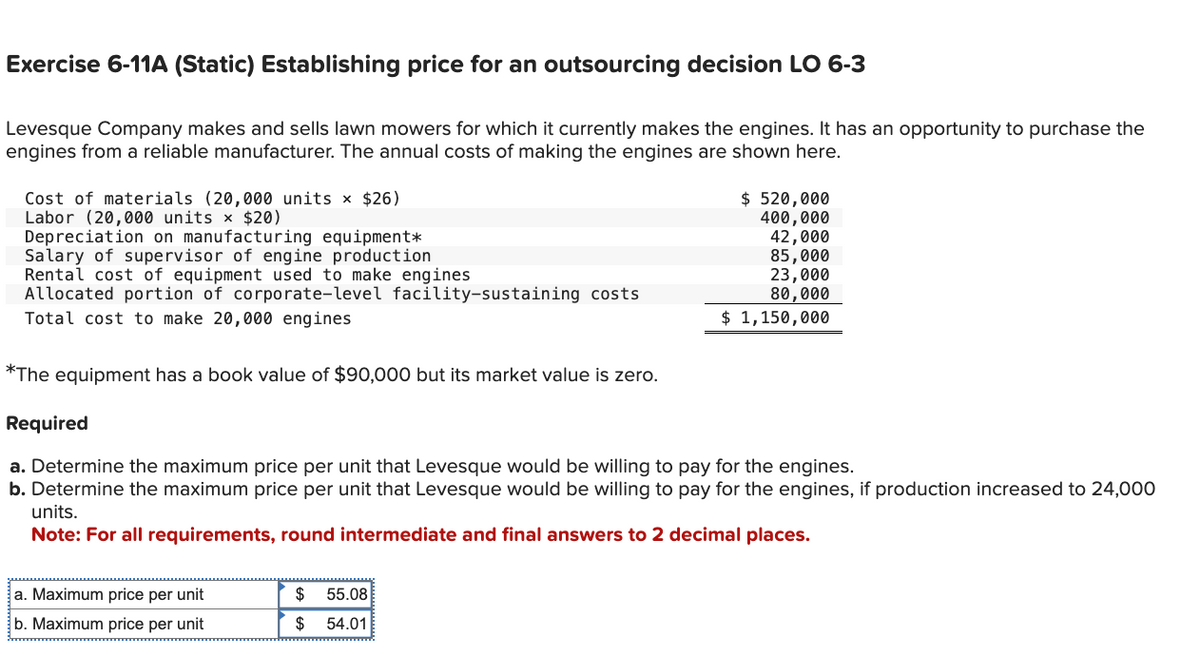 Exercise 6-11A (Static) Establishing price for an outsourcing decision LO 6-3
Levesque Company makes and sells lawn mowers for which it currently makes the engines. It has an opportunity to purchase the
engines from a reliable manufacturer. The annual costs of making the engines are shown here.
Cost of materials (20,000 units × $26)
Labor (20,000 units × $20)
Depreciation on manufacturing equipment*
Salary of supervisor of engine production
Rental cost of equipment used to make engines
Allocated portion of corporate-level facility-sustaining costs
Total cost to make 20,000 engines
*The equipment has a book value of $90,000 but its market value is zero.
Required
a. Determine the maximum price per unit that Levesque would be willing to pay for the engines.
b. Determine the maximum price per unit that Levesque would be willing to pay for the engines, if production increased to 24,000
units.
Note: For all requirements, round intermediate and final answers to 2 decimal places.
a. Maximum price per unit
b. Maximum price per unit
$ 520,000
400,000
42,000
85,000
23,000
80,000
$ 1,150,000
$ 55.08
$ 54.01