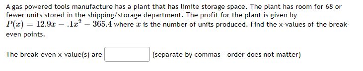 A gas powered tools manufacture has a plant that has limite storage space. The plant has room for 68 or
fewer units stored in the shipping/storage department. The profit for the plant is given by
P(x) = 12.9x — .1x² - 365.4 where x is the number of units produced. Find the x-values of the break-
even points.
The break-even x-value(s) are
(separate by commas - order does not matter)