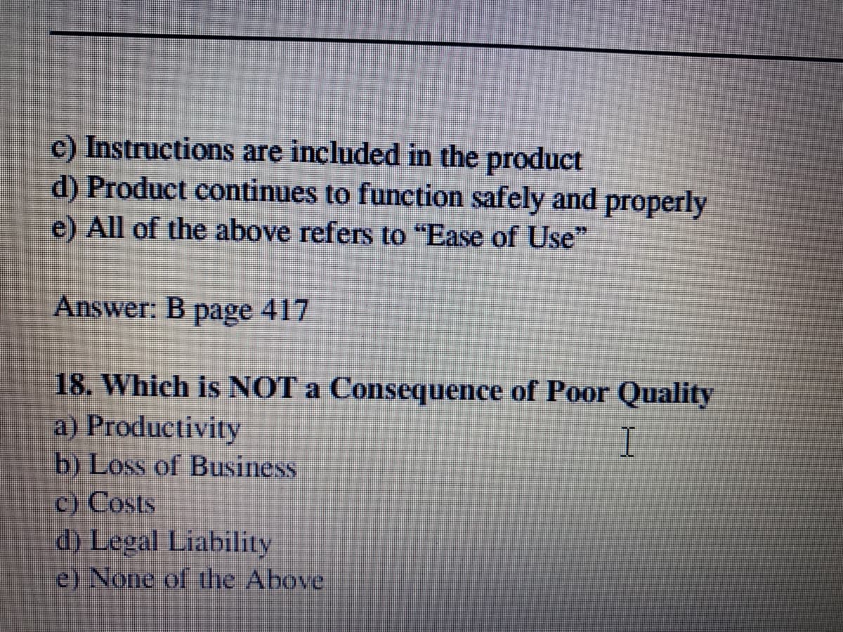 c) Instructions are included in the product
d) Product continues to function safely and properly
e) All of the above refers to "Ease of Use"
Answer: B page 417
417
18. Which is NOT a Consequence of Poor Quality
a) Productivity
b) Loss of Business
C) Costs
d) Legal Liability
e) None of the Above
