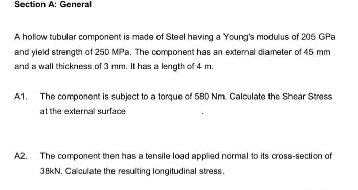 Section A: General
A hollow tubular component is made of Steel having a Young's modulus of 205 GPa
and yield strength of 250 MPa. The component has an external diameter of 45 mm
and a wall thickness of 3 mm. It has a length of 4 m.
A1. The component is subject to a torque of 580 Nm. Calculate the Shear Stress
at the external surface
A2. The component then has a tensile load applied normal to its cross-section of
38KN. Calculate the resulting longitudinal stress.
