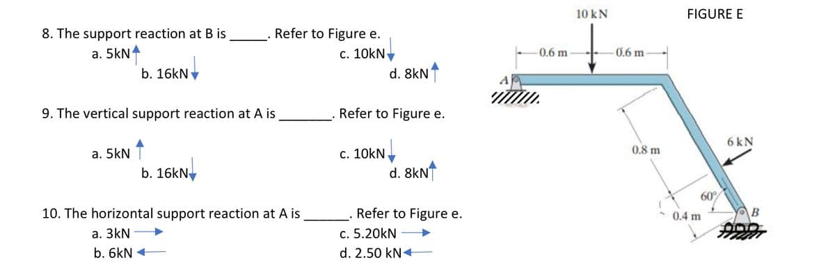 10 kN
FIGURE E
8. The support reaction at B is
a. 5kN
Refer to Figure e.
c. 10kN
0.6 m
0.6 m
b. 16kN
d. 8kN
9. The vertical support reaction at A is
Refer to Figure e.
6 kN
0.8 m
а. SkN T
c. 10kN
b. 16kN-
d. 8KNT
60
10. The horizontal support reaction at A is
Refer to Figure e.
0.4 m
B
а. 3kN
c. 5.20kN
b. 6kN +
d. 2.50 kN+
