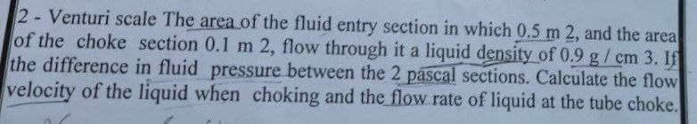 2 Venturi scale The area of the fluid entry section in which 0.5 m 2, and the area
of the choke section 0.1 m 2, flow through it a liquid density of 0.9 g/cm 3. If
the difference in fluid pressure between the 2 pascal sections. Calculate the flow
velocity of the liquid when choking and the flow rate of liquid at the tube choke.
