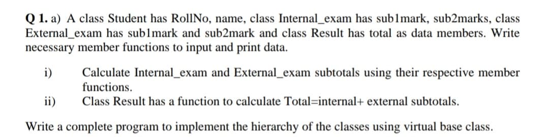 Q 1. a) A class Student has RollNo, name, class Internal_exam has sublmark, sub2marks, class
External_exam has sublmark and sub2mark and class Result has total as data members. Write
necessary member functions to input and print data.
i)
Calculate Internal_exam and External_exam subtotals using their respective member
functions.
ii)
Class Result has a function to calculate Total=internal+ external subtotals.
Write a complete program to implement the hierarchy of the classes using virtual base class.
