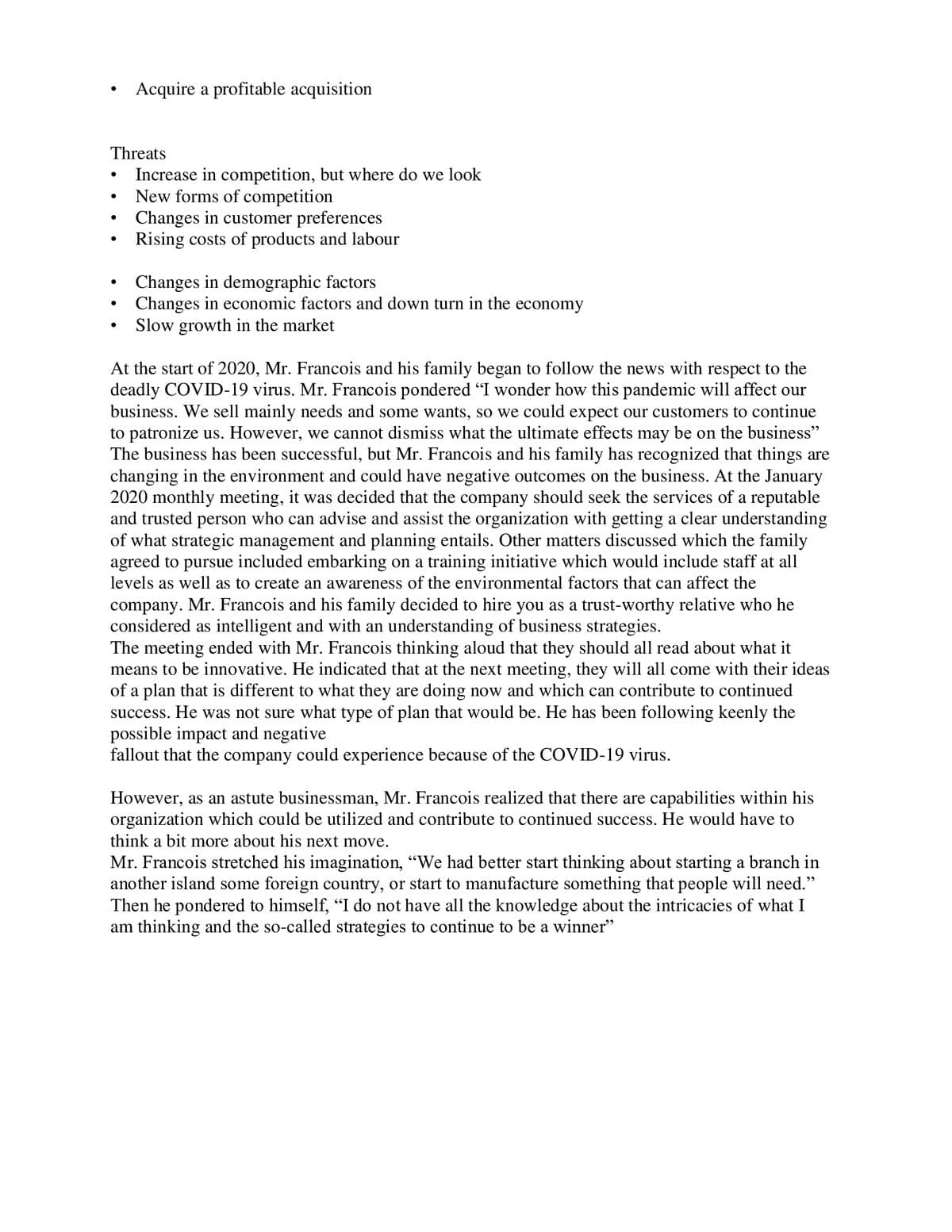 ●
Threats
Increase in competition, but where do we look
New forms of competition
●
Acquire a profitable acquisition
●
Changes in customer preferences
Rising costs of products and labour
Changes in demographic factors
Changes in economic factors and down turn in the economy
Slow growth in the market
At the start of 2020, Mr. Francois and his family began to follow the news with respect to the
deadly COVID-19 virus. Mr. Francois pondered "I wonder how this pandemic will affect our
business. We sell mainly needs and some wants, so we could expect our customers to continue
to patronize us. However, we cannot dismiss what the ultimate effects may be on the business"
The business has been successful, but Mr. Francois and his family has recognized that things are
changing in the environment and could have negative outcomes on the business. At the January
2020 monthly meeting, it was decided that the company should seek the services of a reputable
and trusted person who can advise and assist the organization with getting a clear understanding
of what strategic management and planning entails. Other matters discussed which the family
agreed to pursue included embarking on a training initiative which would include staff at all
levels as well as to create an awareness of the environmental factors that can affect the
company. Mr. Francois and his family decided to hire you as a trust-worthy relative who he
considered as intelligent and with an understanding of business strategies.
The meeting ended with Mr. Francois thinking aloud that they should all read about what it
means to be innovative. He indicated that at the next meeting, they will all come with their ideas
of a plan that is different to what they are doing now and which can contribute to continued
success. He was not sure what type of plan that would be. He has been following keenly the
possible impact and negative
fallout that the company could experience because of the COVID-19 virus.
However, as an astute businessman, Mr. Francois realized that there are capabilities within his
organization which could be utilized and contribute to continued success. He would have to
think a bit more about his next move.
Mr. Francois stretched his imagination, "We had better start thinking about starting a branch in
another island some foreign country, or start to manufacture something that people will need."
Then he pondered to himself, "I do not have all the knowledge about the intricacies of what I
am thinking and the so-called strategies to continue to be a winner"