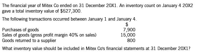 The financial year of Mitex Co ended on 31 December 20X1. An inventory count on January 4 20X2
gave a total inventory value of $527,300.
The following transactions occurred between January 1 and January 4.
$
7,900
15,000
800
Purchases of goods
Sales of goods (gross profit margin 40% on sales)
Goods returned to a supplier
What inventory value should be included in Mitex Co's financial statements at 31 December 20X1?
