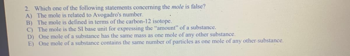2. Which one of the following statements concerning the mole is false?
A) The mole is related to Avogadro's number.
B) The mole is defined in terms of the carbon-12 isotope.
C) The mole is the SI base unit for expressing the "amount" of a substance.
D) One mole of a substance has the same mass as one mole of any other substance.
E) One mole of a substance contains the same number of particles as one mole of any other-substance.
