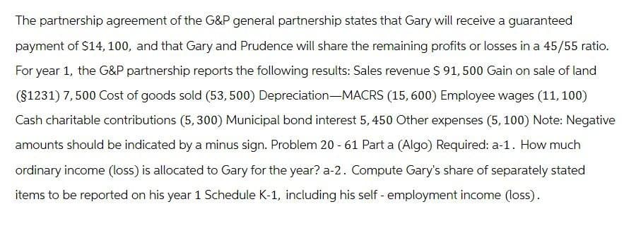 The partnership agreement of the G&P general partnership states that Gary will receive a guaranteed
payment of $14, 100, and that Gary and Prudence will share the remaining profits or losses in a 45/55 ratio.
For year 1, the G&P partnership reports the following results: Sales revenue $ 91,500 Gain on sale of land
(§1231) 7,500 Cost of goods sold (53, 500) Depreciation-MACRS (15,600) Employee wages (11, 100)
Cash charitable contributions (5,300) Municipal bond interest 5,450 Other expenses (5, 100) Note: Negative
amounts should be indicated by a minus sign. Problem 20 - 61 Part a (Algo) Required: a-1. How much
ordinary income (loss) is allocated to Gary for the year? a-2. Compute Gary's share of separately stated
items to be reported on his year 1 Schedule K-1, including his self-employment income (loss).