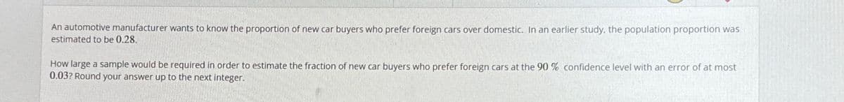 An automotive manufacturer wants to know the proportion of new car buyers who prefer foreign cars over domestic. In an earlier study, the population proportion was
estimated to be 0.28.
How large a sample would be required in order to estimate the fraction of new car buyers who prefer foreign cars at the 90 % confidence level with an error of at most
0.03? Round your answer up to the next integer.