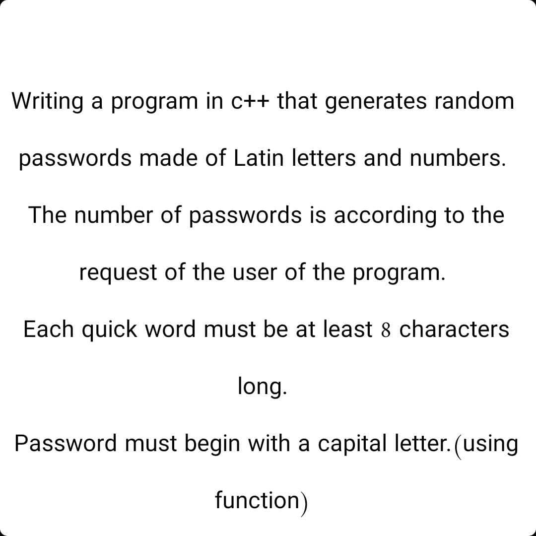 Writing a program in c++ that generates random
passwords made of Latin letters and numbers.
The number of passwords is according to the
request of the user of the program.
Each quick word must be at least 8 characters
long.
Password must begin with a capital letter. (using
function)
