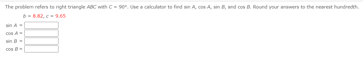 The problem refers to right triangle ABC with C = 90°. Use a calculator to find sin A, cos A, sin B, and cos B. Round your answers to the nearest hundredth.
b = 8.82, c = 9.65
sin A =
cos A =
sin B =
cos B =
