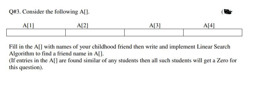 Q#3. Consider the following A[].
A[1]
A[2]
A[3]
A[4]
Fill in the A[] with names of your childhood friend then write and implement Linear Search
Algorithm to find a friend name in A[].
(If entries in the A[] are found similar of any students then all such students will get a Zero for
this question).
