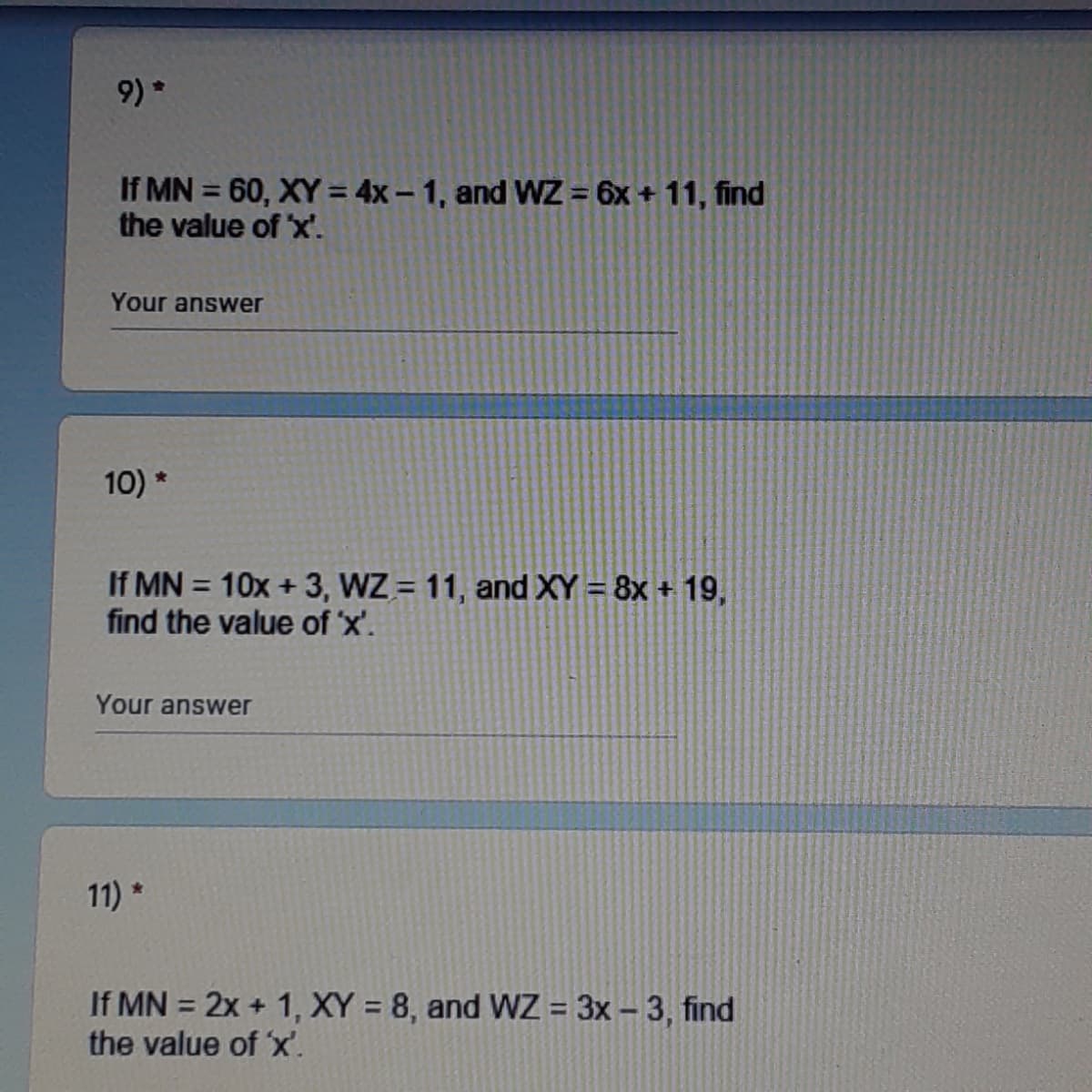 9) *
If MN = 60, XY = 4x – 1, and WZ = 6x + 11, find
the value of x'.
Your answer
10) *
If MN = 10x + 3, WZ = 11, and XY = 8x + 19,
find the value of 'x'.
Your answer
11) *
If MN = 2x + 1, XY = 8, and WZ = 3x – 3, find
the value of 'x'.
