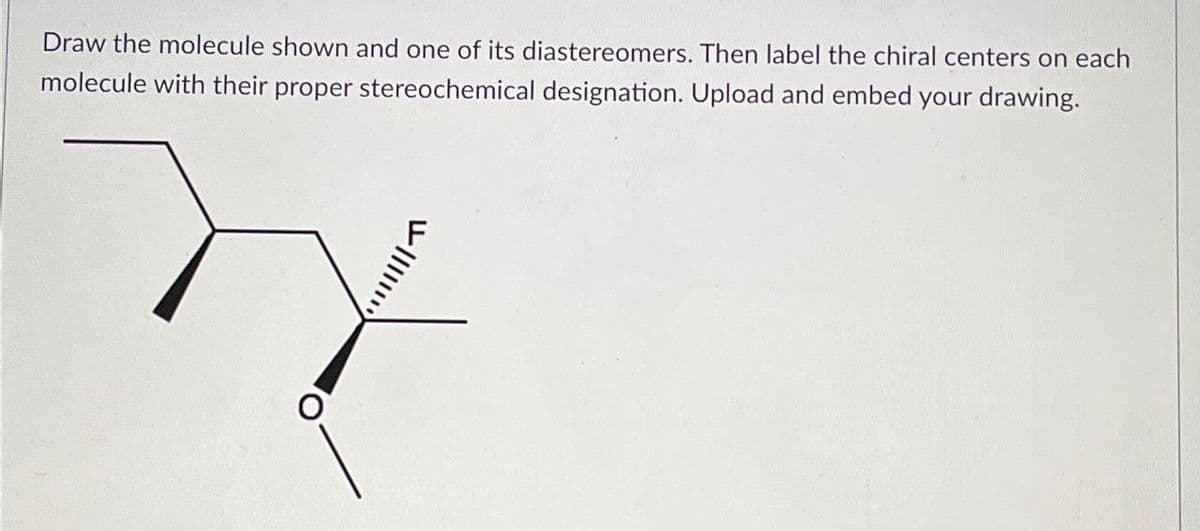 Draw the molecule shown and one of its diastereomers. Then label the chiral centers on each
molecule with their proper stereochemical designation. Upload and embed your drawing.