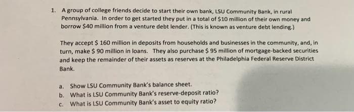 1. A group of college friends decide to start their own bank, LSU Community Bank, in rural
Pennsylvania. In order to get started they put in a total of $10 million of their own money and
borrow $40 million from a venture debt lender. (This is known as venture debt lending.)
They accept $ 160 million in deposits from households and businesses in the community, and, in
turn, make $ 90 million in loans. They also purchase $ 95 million of mortgage-backed securities
and keep the remainder of their assets as reserves at the Philadelphia Federal Reserve District
Bank.
a. Show LSU Community Bank's balance sheet.
b.
What is LSU Community Bank's reserve-deposit ratio?
What is LSU Community Bank's asset to equity ratio?
C.