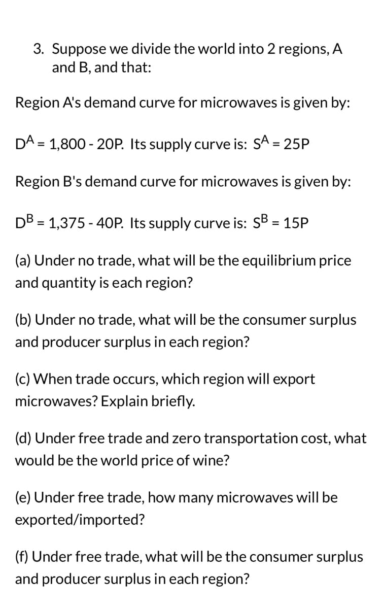 3. Suppose we divide the world into 2 regions, A
and B, and that:
Region A's demand curve for microwaves is given by:
DA = 1,800-20P. Its supply curve is: SA = 25P
Region B's demand curve for microwaves is given by:
DB = 1,375-40P. Its supply curve is: SB = 15P
(a) Under no trade, what will be the equilibrium price
and quantity is each region?
(b) Under no trade, what will be the consumer surplus
and producer surplus in each region?
(c) When trade occurs, which region will export
microwaves? Explain briefly.
(d) Under free trade and zero transportation cost, what
would be the world price of wine?
(e) Under free trade, how many microwaves will be
exported/imported?
(f) Under free trade, what will be the consumer surplus
and producer surplus in each region?