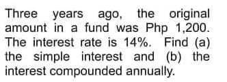 Three years ago, the original
amount in a fund was Php 1,200.
The interest rate is 14%. Find (a)
the simple interest and (b) the
interest compounded annually.
