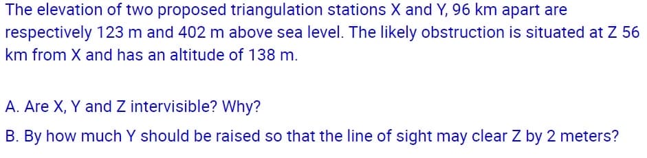 The elevation of two proposed triangulation stations X and Y, 96 km apart are
respectively 123 m and 402 m above sea level. The likely obstruction is situated at Z 56
km from X and has an altitude of 138 m.
A. Are X, Y and Z intervisible? Why?
B. By how much Y should be raised so that the line of sight may clear Z by 2 meters?

