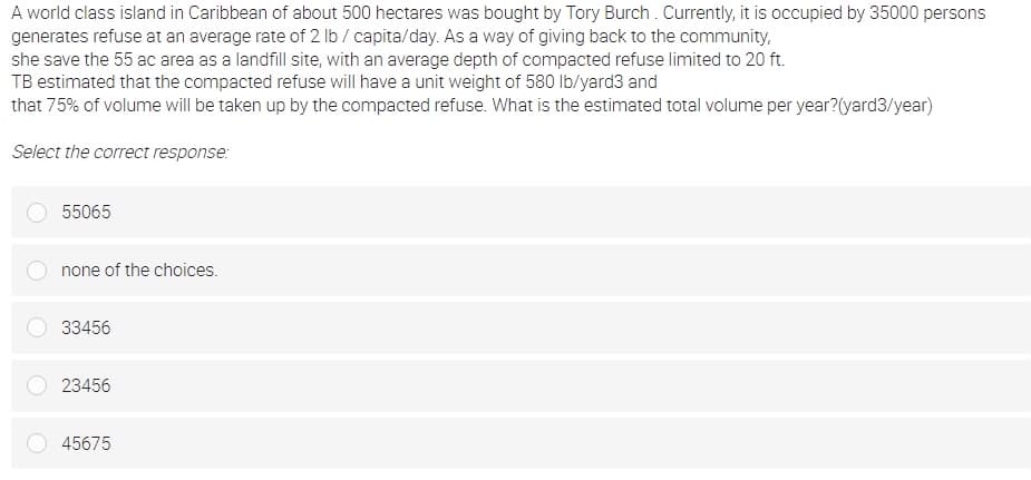 A world class island in Caribbean of about 500 hectares was bought by Tory Burch . Currently, it is occupied by 35000 persons
generates refuse at an average rate of 2 lb / capita/day. As a way of giving back to the community,
she save the 55 ac area as a landfill site, with an average depth of compacted refuse limited to 20 ft.
TB estimated that the compacted refuse will have a unit weight of 580 lb/yard3 and
that 75% of volume will be taken up by the compacted refuse. What is the estimated total volume per year?(yard3/year)
Select the correct response:
55065
none of the choices.
33456
23456
45675
