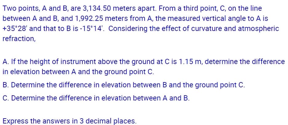 Two points, A and B, are 3,134.50 meters apart. From a third point, C, on the line
between A and B, and 1,992.25 meters from A, the measured vertical angle to A is
+35°28' and that to B is -15°14'. Considering the effect of curvature and atmospheric
refraction,
A. If the height of instrument above the ground at C is 1.15 m, determine the difference
in elevation between A and the ground point C.
B. Determine the difference in elevation between B and the ground point C.
C. Determine the difference in elevation between A and B.
Express the answers in 3 decimal places.

