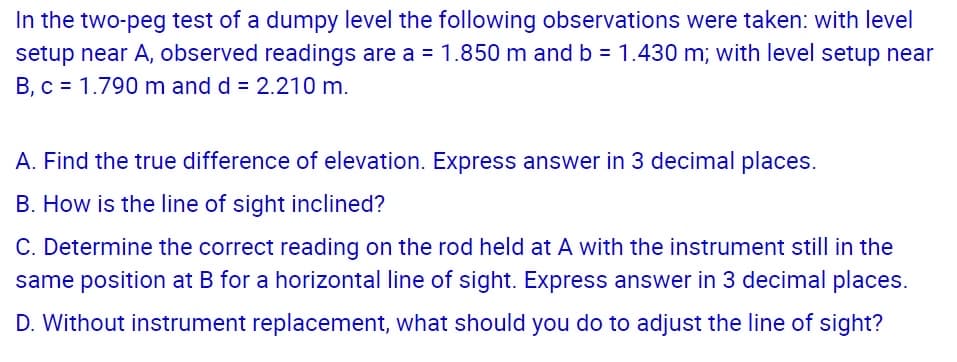 In the two-peg test of a dumpy level the following observations were taken: with level
setup near A, observed readings are a = 1.850 m and b = 1.430 m; with level setup near
B, c = 1.790 m and d = 2.210 m.
A. Find the true difference of elevation. Express answer in 3 decimal places.
B. How is the line of sight inclined?
C. Determine the correct reading on the rod held at A with the instrument still in the
same position at B for a horizontal line of sight. Express answer in 3 decimal places.
D. Without instrument replacement, what should you do to adjust the line of sight?

