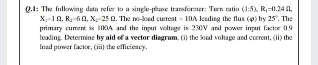 Q.1: The following data refer to
X=1 N, R2=6 N, X2=25 N. The no-load current = 10A leading the flux (4) by 25°. The
primary current is 100A and the input voltage is 230V and power input factor 0.9
leading. Determine by aid of a vector diagram, (i) the load voltage and current, (ii) the
load power factor, (iii) the efficiency.
single-phase transformer: Turn ratio (1:5), R1=0.24 n,
