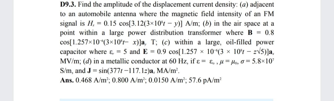 D9.3. Find the amplitude of the displacement current density: (a) adjacent
to an automobile antenna where the magnetic field intensity of an FM
signal is H, = 0.15 cos[3.12(3×10*t – y)] A/m; (b) in the air space at a
point within a large power distribution transformer where B = 0.8
cos[1.257×10(3×10*t- x)]a, T; (c) within a large, oil-filled power
capacitor where ɛ, = 5 and E = 0.9 cos[1.257 × 10^(3 × 10°t – zV5)]a.
MV/m; (d) in a metallic conductor at 60 Hz, if ɛ = ɛ, , µ = lo, o = 5.8×107
S/m, and J = sin(377t –117.1z)a, MA/m².
Ans. 0.468 A/m²; 0.800 A/m²; 0.0150 A/m²; 57.6 pA/m?
