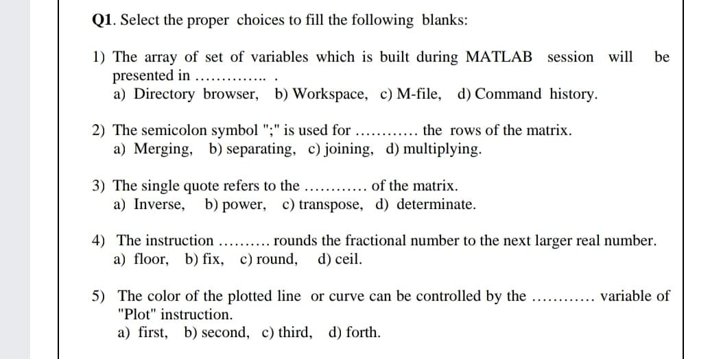 Q1. Select the proper choices to fill the following blanks:
1) The array of set of variables which is built during MATLAB session will
presented in
a) Directory browser, b) Workspace, c) M-file, d) Command history.
be
2) The semicolon symbol ";" is used for
a) Merging, b) separating, c) joining, d) multiplying.
the rows of the matrix.
3) The single quote refers to the
a) Inverse,
of the matrix.
b) power, c) transpose, d) determinate.
4) The instruction
a) floor, b) fix, c) round,
rounds the fractional number to the next larger real number.
d) ceil.
variable of
5) The color of the plotted line or curve can be controlled by the
"Plot" instruction.
a) first, b) second, c) third, d) forth.
