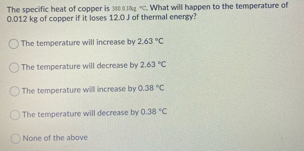 The specific heat of copper is 380.0 J/kg °C. What will happen to the temperature of
0.012 kg of copper if it loses 12.0 J of thermal energy?
O The temperature will increase by 2.63 °C
O The temperature will decrease by 2.63 °C
O The temperature will increase by 0.38 °C
O The temperature will decrease by 0.38 °C
ONone of the above
