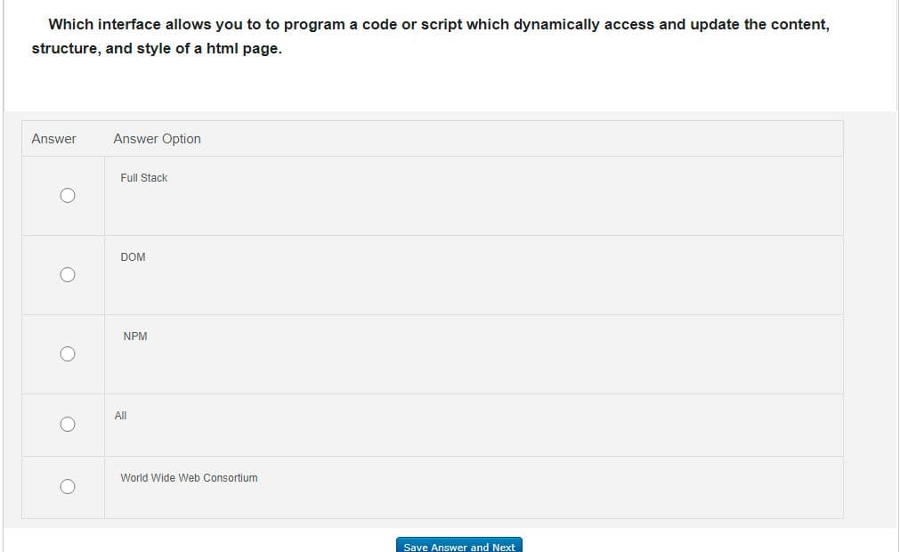 Which interface allows you to to program a code or script which dynamically access and update the content,
structure, and style of a html page.
Answer
Answer Option
Full Stack
DOM
NPM
All
World Wide Web Consortium
Save Answer and Next
