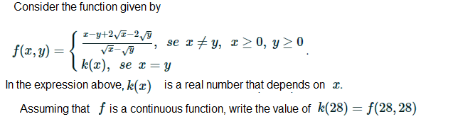 Consider the function given by
I-y+2/I-29
se x + y, x> 0, y > 0
f(x, y) =
k(x), se x = Y
In the expression above, k(x) is a real number that depends on x.
Assuming that f is a continuous function, write the value of k(28) = f(28,28)
