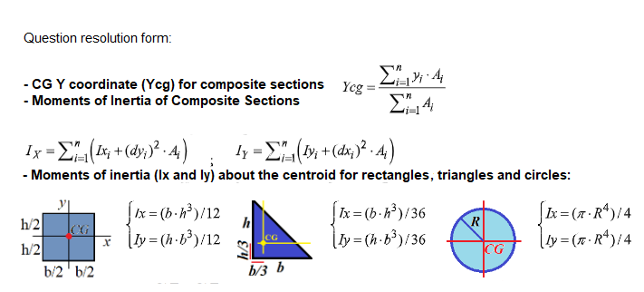Question resolution form:
- CG Y coordinate (Yeg) for composite sections Yeg
- Moments of Inertia of Composite Sections
Ix Σ 4)
η- Σ-(4)
- Moments of inertia (Ix and ly) about the centroid for rectangles, triangles and circles:
Ix = (b -h³)/36
|ly= (h·b³)/36
|Ix = (b.h)/12
Lx = (7 R*)/4
h/2
CG
h
R
* [y=(h-b³)/12
lty=(x·R*)/4
CG
h/2
b/2' b/2
CG
b/3 b
