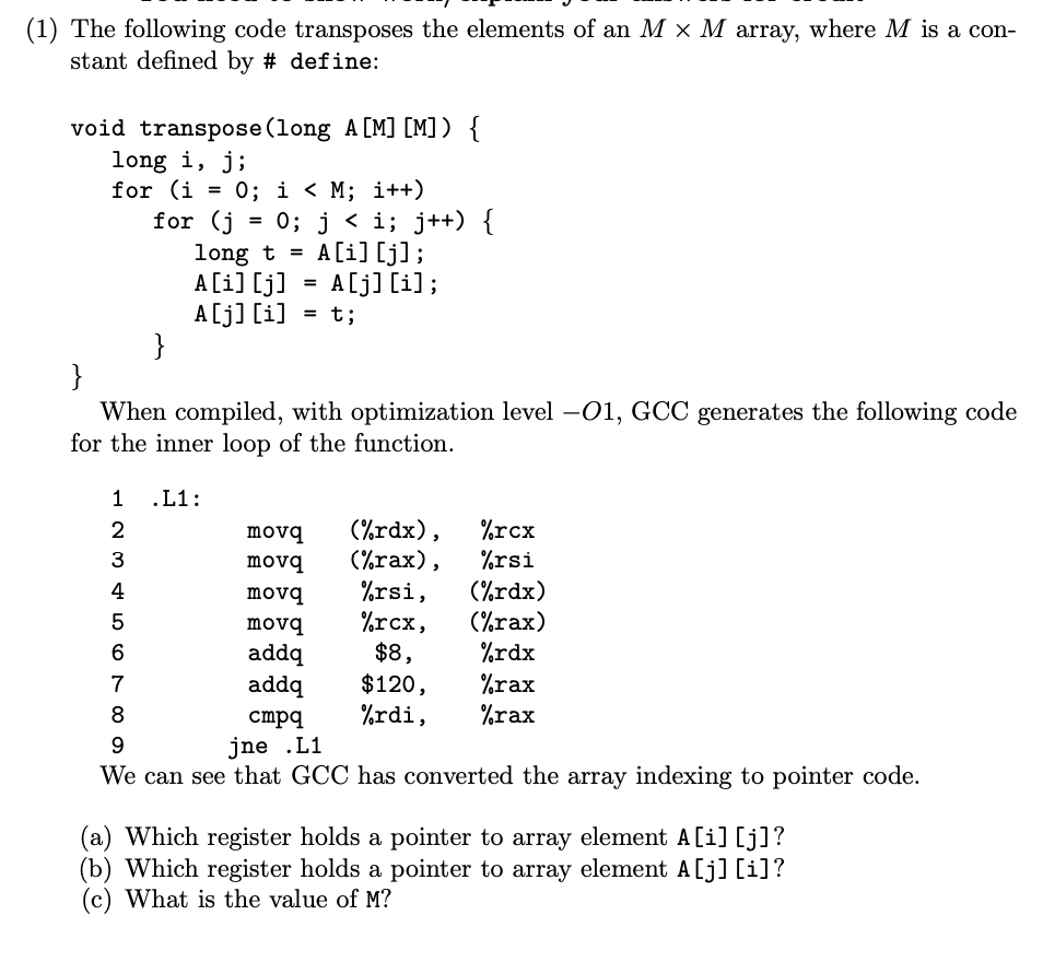 (1) The following code transposes the elements of an M × M array, where M is a con-
stant defined by # define:
void transpose(long A [M] [M]) {
long i, j;
for (i = 0; i < M; i++)
for (j
= 0; j < i; j++) {
long t = A[i] [j];
A[i] [j]
A[j] [i]
}
%3D
A[j] [i];
=
t;
}
When compiled, with optimization level -01, GCC generates the following code
for the inner loop of the function.
1 .L1:
(%rdx),
(%rax),
2
movq
%rcx
3
movq
%rsi
%rsi,
%rcx,
$8,
(%rdx)
(%rax)
%rdx
4
movq
5
movq
addq
addq
$120,
%rdi,
%rax
%rax
7
8
стра
9
jne .L1
We can see that GCC has converted the array indexing to pointer code.
(a) Which register holds a pointer to array element A[i] [j]?
(b) Which register holds a pointer to array element A[j] [i]?
(c) What is the value of M?
