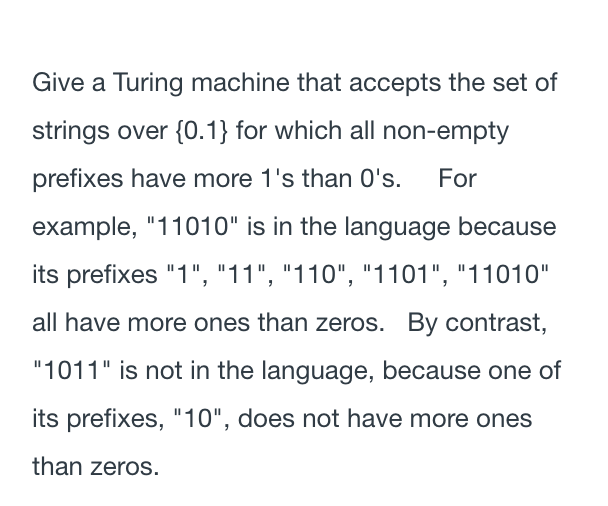 Give a Turing machine that accepts the set of
strings over {0.1} for which all non-empty
prefixes have more 1's than 0's. For
example, "11010" is in the language because
its prefixes "1", "11", "110", "1101", "11010"
all have more ones than zeros. By contrast,
"1011" is not in the language, because one of
its prefixes, "10", does not have more ones
than zeros.